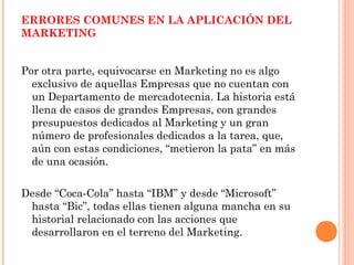 ERRORES COMUNES EN LA APLICACIÓN DEL
MARKETING


Por otra parte, equivocarse en Marketing no es algo
  exclusivo de aquellas Empresas que no cuentan con
  un Departamento de mercadotecnia. La historia está
  llena de casos de grandes Empresas, con grandes
  presupuestos dedicados al Marketing y un gran
  número de profesionales dedicados a la tarea, que,
  aún con estas condiciones, “metieron la pata” en más
  de una ocasión.

Desde “Coca-Cola” hasta “IBM” y desde “Microsoft”
 hasta “Bic”, todas ellas tienen alguna mancha en su
 historial relacionado con las acciones que
 desarrollaron en el terreno del Marketing.
 