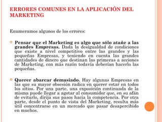 ERRORES COMUNES EN LA APLICACIÓN DEL
MARKETING


Enumeramos algunos de los errores:

   Pensar que el Marketing es algo que sólo atañe a las
    grandes Empresas. Dada la desigualdad de condiciones
    que existe a nivel competitivo entre las grandes y las
    pequeñas Empresas, y teniendo en cuenta las grandes
    cantidades de dinero que destinan las primeras a acciones
    de Marketing, con más razón todavía deberían hacerlo las
    pequeñas.

   Querer abarcar demasiado. Hay algunas Empresas en
    las que su mayor obsesión radica en querer estar en todos
    los sitios. Por una parte, una exposición continuada de la
    misma puede llegar a agotar al consumidor que, en su afán
    de evitarlo, dirija sus pasos hacia la competencia. Por otra
    parte, desde el punto de vista del Marketing, resulta más
    útil concentrarse en un mercado que pasar desapercibido
    en muchos.
 