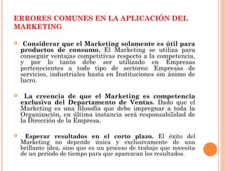 ERRORES COMUNES EN LA APLICACIÓN DEL
MARKETING

    Considerar que el Marketing solamente es útil para
    productos de consumo. El Marketing se utiliza para
    conseguir ventajas competitivas respecto a la competencia,
    y por lo tanto debe ser utilizado en Empresas
    pertenecientes a todo tipo de sectores: Empresas de
    servicios, industriales hasta en Instituciones sin ánimo de
    lucro.

    La creencia de que el Marketing es competencia
    exclusiva del Departamento de Ventas. Dado que el
    Marketing es una filosofía que debe impregnar a toda la
    Organización, en última instancia será responsabilidad de
    la Dirección de la Empresa.

    Esperar resultados en el corto plazo. El éxito del
    Marketing no depende única y exclusivamente de una
    brillante idea, sino que es un proceso de trabajo que necesita
    de un período de tiempo para que aparezcan los resultados.
 