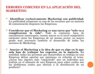ERRORES COMUNES EN LA APLICACIÓN DEL
MARKETING

    Identificar exclusivamente Marketing con publicidad.
    La publicidad solamente es uno de los recursos que en materia
    de comunicación disponen las Empresas.

   Considerar que el Marketing es una tarea que “solo va a
    complicarnos la vida”. Todo lo contrario: lejos de
    considerarse innecesario, cuanto mayor es el nivel competitivo
    existente entre las Empresas de un mismo sector, en mayor
    grado será necesario también el desarrollo de todas las
    acciones de Marketing.

    Asociar el Marketing a la idea de que es algo en lo que
    solo han de trabajar los expertos en la materia. En
    realidad, todas las personas que desarrollan su trabajo en una
    Empresa deben aportar sus opiniones en relación al tema.
    ¿Acaso hay alguien más “capacitado” que un individuo que
    trabaja en el almacén de una Empresa para saber cuáles son
    los problemas reales que afectan a la distribución de un
    producto?
 