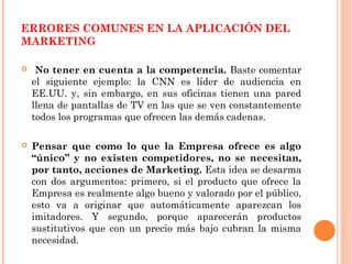 ERRORES COMUNES EN LA APLICACIÓN DEL
MARKETING

    No tener en cuenta a la competencia. Baste comentar
    el siguiente ejemplo: la CNN es líder de audiencia en
    EE.UU. y, sin embargo, en sus oficinas tienen una pared
    llena de pantallas de TV en las que se ven constantemente
    todos los programas que ofrecen las demás cadenas.

   Pensar que como lo que la Empresa ofrece es algo
    “único” y no existen competidores, no se necesitan,
    por tanto, acciones de Marketing. Esta idea se desarma
    con dos argumentos: primero, si el producto que ofrece la
    Empresa es realmente algo bueno y valorado por el público,
    esto va a originar que automáticamente aparezcan los
    imitadores. Y segundo, porque aparecerán productos
    sustitutivos que con un precio más bajo cubran la misma
    necesidad.
 