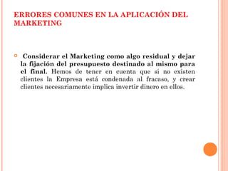 ERRORES COMUNES EN LA APLICACIÓN DEL
MARKETING



    Considerar el Marketing como algo residual y dejar
    la fijación del presupuesto destinado al mismo para
    el final. Hemos de tener en cuenta que si no existen
    clientes la Empresa está condenada al fracaso, y crear
    clientes necesariamente implica invertir dinero en ellos.
 