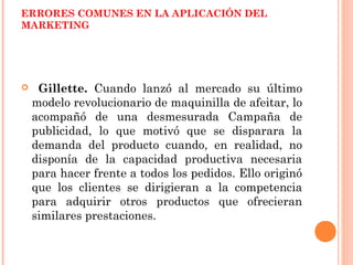 ERRORES COMUNES EN LA APLICACIÓN DEL
MARKETING




    Gillette. Cuando lanzó al mercado su último
    modelo revolucionario de maquinilla de afeitar, lo
    acompañó de una desmesurada Campaña de
    publicidad, lo que motivó que se disparara la
    demanda del producto cuando, en realidad, no
    disponía de la capacidad productiva necesaria
    para hacer frente a todos los pedidos. Ello originó
    que los clientes se dirigieran a la competencia
    para adquirir otros productos que ofrecieran
    similares prestaciones.
 