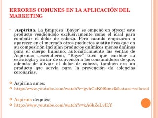 ERRORES COMUNES EN LA APLICACIÓN DEL
MARKETING


     Aspirina. La Empresa “Bayer” se empeñó en ofrecer este
    producto vendiéndolo exclusivamente como el ideal para
    combatir el dolor de cabeza. Pero cuando empezaron a
    aparecer en el mercado otros productos sustitutivos que en
    su composición incluían productos químicos menos dañinos
    para el cuerpo humano, automáticamente las ventas de
    Aspirinas descendieron. “Bayer” tuvo que cambiar su
    estrategia y tratar de convencer a los consumidores de que,
    además de aliviar el dolor de cabeza, también era un
    producto que servía para la prevención de dolencias
    coronarias.

   Aspirina antes:
   http://www.youtube.com/watch?v=gvhCoK99kmc&feature=related

   Aspirina después:
   http://www.youtube.com/watch?v=xA6kZeLvlLY
 