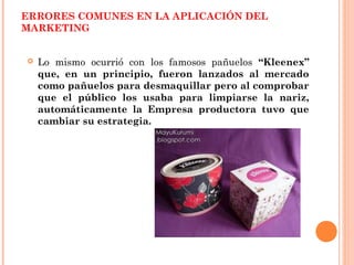 ERRORES COMUNES EN LA APLICACIÓN DEL
MARKETING


   Lo mismo ocurrió con los famosos pañuelos “Kleenex”
    que, en un principio, fueron lanzados al mercado
    como pañuelos para desmaquillar pero al comprobar
    que el público los usaba para limpiarse la nariz,
    automáticamente la Empresa productora tuvo que
    cambiar su estrategia.
 