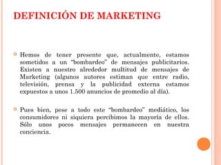 DEFINICIÓN DE MARKETING



   Hemos de tener presente que, actualmente, estamos
    sometidos a un “bombardeo” de mensajes publicitarios.
    Existen a nuestro alrededor multitud de mensajes de
    Marketing (algunos autores estiman que entre radio,
    televisión, prensa y la publicidad externa estamos
    expuestos a unos 1.500 anuncios de promedio al día).

   Pues bien, pese a todo este “bombardeo” mediático, los
    consumidores ni siquiera percibimos la mayoría de ellos.
    Sólo unos pocos mensajes permanecen en nuestra
    conciencia.
 