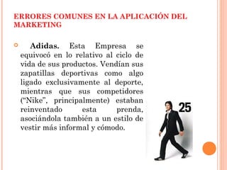 ERRORES COMUNES EN LA APLICACIÓN DEL
MARKETING

      Adidas. Esta Empresa se
    equivocó en lo relativo al ciclo de
    vida de sus productos. Vendían sus
    zapatillas deportivas como algo
    ligado exclusivamente al deporte,
    mientras que sus competidores
    (“Nike”, principalmente) estaban
    reinventado      esta      prenda,
    asociándola también a un estilo de
    vestir más informal y cómodo.
 