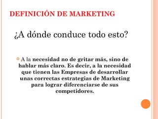 DEFINICIÓN DE MARKETING


 ¿A dónde conduce todo esto?

 A la necesidad no de gritar más, sino de
 hablar más claro. Es decir, a la necesidad
  que tienen las Empresas de desarrollar
 unas correctas estrategias de Marketing
      para lograr diferenciarse de sus
               competidores.
 