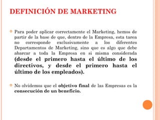 DEFINICIÓN DE MARKETING

   Para poder aplicar correctamente el Marketing, hemos de
    partir de la base de que, dentro de la Empresa, esta tarea
    no corresponde exclusivamente a los diferentes
    Departamentos de Marketing, sino que es algo que debe
    abarcar a toda la Empresa en si misma considerada
    (desde el primero hasta el último de los
    directivos, y desde el primero hasta el
    último de los empleados).

   No olvidemos que el objetivo final de las Empresas es la
    consecución de un beneficio.
 