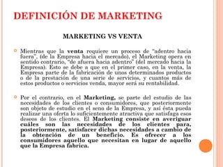 DEFINICIÓN DE MARKETING

                    MARKETING VS VENTA

   Mientras que la venta requiere un proceso de “adentro hacia
    fuera”, (de la Empresa hacia el mercado), el Marketing opera en
    sentido contrario, “de afuera hacia adentro” (del mercado hacia la
    Empresa). Esto se debe a que en el primer caso, en la venta, la
    Empresa parte de la fabricación de unos determinados productos
    o de la prestación de una serie de servicios, y cuantos más de
    estos productos o servicios venda, mayor será su rentabilidad.

   Por el contrario, en el Marketing, se parte del estudio de las
    necesidades de los clientes o consumidores, que posteriormente
    son objeto de estudio en el seno de la Empresa, y así ésta pueda
    realizar una oferta lo suficientemente atractiva que satisfaga esos
    deseos de los clientes. El Marketing consiste en averiguar
    cuáles son las necesidades de los clientes para,
    posteriormente, satisfacer dichas necesidades a cambio de
    la obtención de un beneficio. Es ofrecer a los
    consumidores aquello que necesitan en lugar de aquello
    que la Empresa fabrica.
 