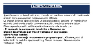 LA PRESIÓN ESTÁTICA
(presión sobre un área localizada), consiste en mantener un estímulo continuo de
presión como única acción mecánica sobre el tejido.
La presión estática (presión sobre un área localizada), consiste en mantener un
estímulo continuo de presión como única acción. mecánica sobre el tejido.
El concepto de presión estática está íntimamente relacionada con:
- El concepto de compresión isquémica o liberación por
presión desarrollado por Travell y Simons en sus trabajos
sobre Puntos Gatillos.
- La técnica de masaje neuromuscular propuesta por L. Chaitow, para el
tratamiento de nódulos aponeuróticos y fibrosis muscular. (Neuromuscular
Technique / TNM).
 
