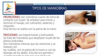 TIPOS DE MANIOBRAS
FROTACIONES: son maniobras suaves de toma de
contacto con la piel. Se emplean para iniciar y
terminar el masaje, son calmantes, sedantes y
relajantes.
Esta técnica se realiza con la palma de la mano.
FRICCIONES: son hiperemiante y estimulante.
Se trata de maniobras que desplazan la piel de los
planos profundos.
Son maniobras intensas que las anteriores y se
realizan con
los nudillos, con la palma de la mano o con las
falanges de los dedos. Esta técnica permite ir
 