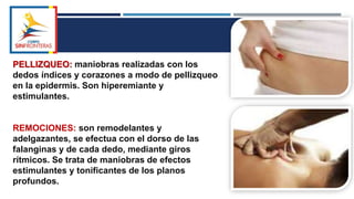 PELLIZQUEO: maniobras realizadas con los
dedos índices y corazones a modo de pellizqueo
en la epidermis. Son hiperemiante y
estimulantes.
REMOCIONES: son remodelantes y
adelgazantes, se efectua con el dorso de las
falanginas y de cada dedo, mediante giros
rítmicos. Se trata de maniobras de efectos
estimulantes y tonificantes de los planos
profundos.
 