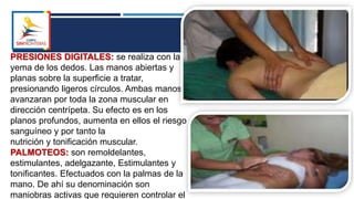 PRESIONES DIGITALES: se realiza con la
yema de los dedos. Las manos abiertas y
planas sobre la superficie a tratar,
presionando ligeros círculos. Ambas manos
avanzaran por toda la zona muscular en
dirección centrípeta. Su efecto es en los
planos profundos, aumenta en ellos el riesgo
sanguíneo y por tanto la
nutrición y tonificación muscular.
PALMOTEOS: son remoldelantes,
estimulantes, adelgazante, Estimulantes y
tonificantes. Efectuados con la palmas de la
mano. De ahí su denominación son
maniobras activas que requieren controlar el
 