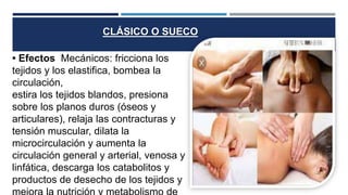 • Efectos Mecánicos: fricciona los
tejidos y los elastifica, bombea la
circulación,
estira los tejidos blandos, presiona
sobre los planos duros (óseos y
articulares), relaja las contracturas y
tensión muscular, dilata la
microcirculación y aumenta la
circulación general y arterial, venosa y
linfática, descarga los catabolitos y
productos de desecho de los tejidos y
CLÁSICO O SUECO
 