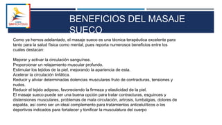 Como ya hemos adelantado, el masaje sueco es una técnica terapéutica excelente para
tanto para la salud física como mental, pues reporta numerosos beneficios entre los
cuales destacan:
Mejorar y activar la circulación sanguínea.
Proporcionar un relajamiento muscular profundo.
Estimular los tejidos de la piel, mejorando la apariencia de esta.
Acelerar la circulación linfática.
Reducir y aliviar determinadas dolencias musculares fruto de contracturas, tensiones y
nudos.
Reducir el tejido adiposo, favoreciendo la firmeza y elasticidad de la piel.
El masaje sueco puede ser una buena opción para tratar contracturas, esguinces y
distensiones musculares, problemas de mala circulación, artrosis, lumbalgias, dolores de
espalda, así como ser un ideal complemento para tratamientos anticelulíticos o los
deportivos indicados para fortalecer y tonificar la musculatura del cuerpo
BENEFICIOS DEL MASAJE
SUECO
 