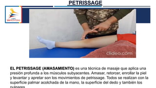 EL PETRISSAGE (AMASAMIENTO) es una técnica de masaje que aplica una
presión profunda a los músculos subyacentes. Amasar, retorcer, enrollar la piel
y levantar y apretar son los movimientos de petrissage. Todos se realizan con la
superficie palmar acolchada de la mano, la superficie del dedo y también los
PETRISSAGE
 