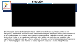 FRICCIÓN
En el masaje la técnica de fricción se realiza al establecer contacto con la piel de quien ha de ser
masajeado y manteniendo el contacto con la presión adecuada y sin despegar la mano, palma o antebrazo
de la zona a masajear friccionamos sobre los tejidos más profundos. Podemos considerar pués que la
técnica de la fricción es un masaje que realizamos sobre tejidos más profundos con los tejidos más
superficiales de la persona a la que estamos aplicando el masaje. La mano no se desliza sobre la piel, sino
que se mantiene pegada a ella mientras se realiza la presión adecuada a niveles más profundos.
 