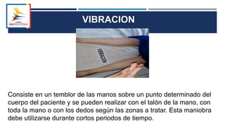 VIBRACION
Consiste en un temblor de las manos sobre un punto determinado del
cuerpo del paciente y se pueden realizar con el talón de la mano, con
toda la mano o con los dedos según las zonas a tratar. Esta maniobra
debe utilizarse durante cortos periodos de tiempo.
 