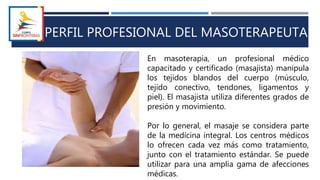 PERFIL PROFESIONAL DEL MASOTERAPEUTA
En masoterapia, un profesional médico
capacitado y certificado (masajista) manipula
los tejidos blandos del cuerpo (músculo,
tejido conectivo, tendones, ligamentos y
piel). El masajista utiliza diferentes grados de
presión y movimiento.
Por lo general, el masaje se considera parte
de la medicina integral. Los centros médicos
lo ofrecen cada vez más como tratamiento,
junto con el tratamiento estándar. Se puede
utilizar para una amplia gama de afecciones
médicas.
 