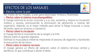 EFECTOS DE LOS MASAJES
• Efectos sobre la piel
Por medio de los masajes, la piel gana elasticidad, firmeza y flexibilidad.
• Efectos sobre el sistema musculoesquelético
El masaje estimula la acción muscular y a su vez, aumenta y mejora la circulación
linfática y venosa, promoviendo la eliminación de deshechos o toxinas del
organismo. Además, es el mejor método para aliviar la fatiga muscular a causa
de estrés, ejercicio excesivo o cansancio.
• Efectos sobre la circulación
El masaje facilita el movimiento de la sangre y la linfa
Efectos sobre el aparato digestivo
Estimula la musculatura intestinal mejorando el proceso de digestión y facilitando
la evacuación de las heces.
• Efecto sobre el sistema nervioso
El masaje genera un efecto de sedación sobre el sistema nervioso central y
periférico, lo que contribuye a aliviar el dolor.
 