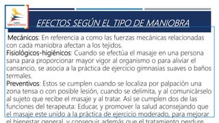 EFECTOS SEGÚN EL TIPO DE MANIOBRA
Mecánicos: En referencia a como las fuerzas mecánicas relacionadas
con cada maniobra afectan a los tejidos.
Fisiológicos-higiénicos: Cuando se efectúa el masaje en una persona
sana para proporcionar mayor vigor al organismo o para aliviar el
cansancio, se asocia a la práctica de ejercicio gimnasias suaves o baños
termales.
Preventivos: Estos se cumplen cuando se localiza por palpación una
zona tensa o con posible lesión, cuando se delimita, y al comunicárselo
al sujeto que recibe el masaje y al tratar. Así se cumplen dos de las
funciones del terapeuta: Educar, y promover la salud aconsejando que
el masaje este unido a la práctica de ejercicio moderado, para mejorar
 