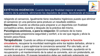ESTÉTICOS-HIGIÉNICOS: Cuando tiene por finalidad mejorar el aspecto
externo de la persona, eliminando los depósitos de grasa, devolviendo al músculo
su tono
relajando el cansancio. Igualmente tiene resultados higiénicos puesto que eliminar
el cansancio en una persona sana produce un resultado estético.
Deportivos: Cuando se efectúa para preparar a un deportista con finalidad
competitiva antes, durante y después de la práctica del mismo.
Psicológicos-anímicos, o para la relajación: El contacto de la mano
experimentada proporciona seguridad y confort, a la vez que regula y alivia la
tensión psico-física.
Terapéuticos: Cuando se utiliza el masaje para mejorar la función
circulatoria, recuperar la movilidad restringida entre los tejidos dañados, aliviar o
reducir el dolor, o para optimizar la conciencia sensorial. Por otro lado, en el
momento en que el masaje proporciona relajación y bienestar, ayudando en la
recuperación y el mantenimiento de la salud se convierte, aún sin pretenderlo, en
 