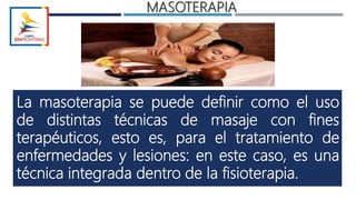 MASOTERAPIA
La masoterapia se puede definir como el uso
de distintas técnicas de masaje con fines
terapéuticos, esto es, para el tratamiento de
enfermedades y lesiones: en este caso, es una
técnica integrada dentro de la fisioterapia.
 