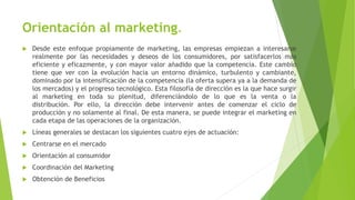 Orientación al marketing.
 Desde este enfoque propiamente de marketing, las empresas empiezan a interesarse
realmente por las necesidades y deseos de los consumidores, por satisfacerlos más
eficiente y eficazmente, y con mayor valor añadido que la competencia. Este cambio
tiene que ver con la evolución hacia un entorno dinámico, turbulento y cambiante,
dominado por la intensificación de la competencia (la oferta supera ya a la demanda de
los mercados) y el progreso tecnológico. Esta filosofía de dirección es la que hace surgir
al marketing en toda su plenitud, diferenciándolo de lo que es la venta o la
distribución. Por ello, la dirección debe intervenir antes de comenzar el ciclo de
producción y no solamente al final. De esta manera, se puede integrar el marketing en
cada etapa de las operaciones de la organización.
 Líneas generales se destacan los siguientes cuatro ejes de actuación:
 Centrarse en el mercado
 Orientación al consumidor
 Coordinación del Marketing
 Obtención de Beneficios
 