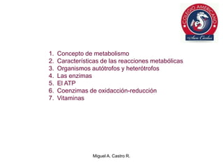 1. Concepto de metabolismo
2. Características de las reacciones metabólicas
3. Organismos autótrofos y heterótrofos
4. Las enzimas
5. El ATP
6. Coenzimas de oxidacción-reducción
7. Vitaminas
Miguel A. Castro R.
 