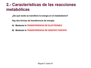 2.- Características de las reacciones
metabólicas
¿De qué modo se transfiere la energía en el metabolismo?
Hay dos formas de transferencia de energía:
A) Mediante la TRANSFERENCIA DE ELECTRONES
B) Mediante la TRANSFERENCIA DE GRUPOS FOSFATO
Miguel A. Castro R.
 