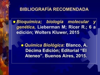 BIBLIOGRAFÍA RECOMENDADA
 Bioquímica; biología molecular y
genética, Lieberman M; Ricer R.; 6 a
edición; Wolters Kluwer, 2015
 Química Biológica: Blanco, A.
Décima Edición; Editorial “El
Ateneo”. Buenos Aires, 2015.
 
