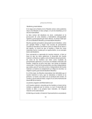INTRODUCCIÓN al MATERIALISMO
                       D I A L É C T I C O



Idealismo y materialismo
A lo largo de la historia de la Filosofía vemos cómo podemos
situar a los filósofos en dos campos: en uno los idealistas y en el
otro los materialistas.
La idea común del idealismo (es decir, continuidad en la
persecución de unos ideales) y materialismo (desagradable
egoísmo y preocupación por tener dinero), no tienen nada que
ver con el idealismo filosófico y el materialismo filosófico.
Muchos grandes pensadores del pasado fueron idealistas, como
por ejemplo Platón y Hegel. Esta escuela de pensamiento
concibe la naturaleza y la historia como un reflejo de las ideas o
del espíritu. La teoría de que el hombre y todas las cosas
materiales fueron creadas por un espíritu divino, es un concepto
básico del idealismo.
Esta concepción es expresada de muchas maneras, si bien se
basa en que las ideas gobiernan el desarrollo del mundo
material. La historia se explica como la historia del pensamiento;
los actos de los hombres son vistos como resultado de
pensamientos abstractos y no de las necesidades materiales del
hombre. Hegel fue un poco más lejos, aún siendo un idealista
convencido, e hizo de los pensamientos una Idea independiente
que existía, para él; fuera del cerebro e independiente del mundo
material. La materia era simplemente un reflejo de esta Idea. La
religión es parte y parcela del idealismo filosófico.
En el Otro lado, los filósofos materialistas han defendido que el
mundo material es real y que la naturaleza o materia es lo
primario. La mente o las ideas son un producto del cerebro. El
cerebro y, por lo tanto las ideas, surgen en un cierto momento del
desarrollo de la materia.
Las piedras angulares del Materialismo son:
a) El mundo material, conocido por los hombres a través de los
sentidos y explorado por la ciencia, es real. El desarrollo del
mundo se debe a sus propias leyes naturales, sin ninguna
relación con lo sobrenatural.
b) Sólo hay un mundo, el material. El pensamiento es un producto

                                 10
 