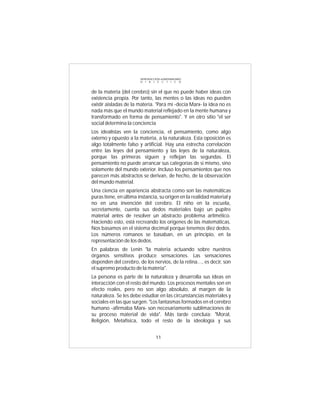 INTRODUCCIÓN al MATERIALISMO
                        D I A L É C T I C O



de la materia (del cerebro) sin el que no puede haber ideas con
existencia propia. Por tanto, las mentes o las ideas no pueden
existir aisladas de la materia. "Para mí -decía Marx- la idea no es
nada más que el mundo material reflejado en la mente humana y
transformado en forma de pensamiento". Y en otro sitio "el ser
social determina la conciencia
Los idealistas ven la conciencia, el pensamiento, como algo
externo y opuesto a la materia, a la naturaleza. Esta oposición es
algo totalmente falso y artificial. Hay una estrecha correlación
entre las leyes del pensamiento y las leyes de la naturaleza,
porque las primeras siguen y reflejan las segundas. El
pensamiento no puede arrancar sus categorías de si mismo, sino
solamente del mundo exterior. Incluso los pensamientos que nos
parecen más abstractos se derivan, de hecho, de la observación
del mundo material.
Una ciencia en apariencia abstracta como son las matemáticas
puras tiene, en última instancia, su origen en la realidad material y
no en una invención del cerebro. El niño en la escuela,
secretamente, cuenta sus dedos materiales bajo un pupitre
material antes de resolver un abstracto problema aritmético.
Haciendo esto, está recreando los orígenes de las matemáticas.
Nos basamos en el sistema decimal porque tenemos diez dedos.
Los números romanos se basaban, en un principio, en la
representación de los dedos.
En palabras de Lenin "la materia actuando sobre nuestros
órganos sensitivos produce sensaciones. Las sensaciones
dependen del cerebro, de los nervios, de la retina..., es decir, son
el supremo producto de la materia".
La persona es parte de la naturaleza y desarrolla sus ideas en
interacción con el resto del mundo. Los procesos mentales son en
efecto reales, pero no son algo absoluto, al margen de la
naturaleza. Se les debe estudiar en las circunstancias materiales y
sociales en las que surgen. "Los fantasmas formados en el cerebro
humano -afirmaba Marx- son necesariamente sublimaciones de
su proceso material de vida". Más tarde concluía: "Moral,
Religión, Metafísica, todo el resto de la ideología y sus


                                  11
 