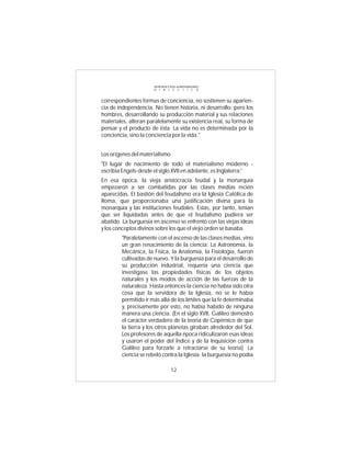 INTRODUCCIÓN al MATERIALISMO
                      D I A L É C T I C O



correspondientes formas de conciencia, no sostienen su aparien-
cia de independencia. No tienen historia, ni desarrollo; pero los
hombres, desarrollando su producción material y sus relaciones
materiales, alteran paralelamente su existencia real, su forma de
pensar y el producto de ésta. La vida no es determinada por la
conciencia, sino la conciencia por la vida."


Los orígenes del materialismo
"El lugar de nacimiento de todo el materialismo moderno -
escribía Engels-desde el siglo XVII en adelante, es Inglaterra:'
En esa época, la vieja aristocracia feudal y la monarquía
empezaron a ser combatidas por las clases medias recién
aparecidas. El bastión del feudalismo era la Iglesia Católica de
Roma, que proporcionaba una justificación divina para la
monarquía y las instituciones feudales. Estas, por tanto, tenían
que ser liquidadas antes de que el feudalismo pudiera ser
abatido. La burguesía en ascenso se enfrentó con las viejas ideas
y los conceptos divinos sobre los que el viejo orden se basaba.
        "Paralelamente con el ascenso de las clases medias, vino
        un gran renacimiento de la ciencia: La Astronomía, la
        Mecánica, la Física, la Anatomía, la Fisiología, fueron
        cultivadas de nuevo. Y la burguesía para el desarrollo de
        su producción industrial, requería una ciencia que
        investigase las propiedades físicas de los objetos
        naturales y los modos de acción de las fuerzas de la
        naturaleza. Hasta entonces la ciencia no había sido otra
        cosa que la servidora de la Iglesia, no se le había
        permitido ir más allá de los límites que la fe determinaba
        y, precisamente por esto, no había habido de ninguna
        manera una ciencia. (En el siglo XVII, Galileo demostró
        el carácter verdadero de la teoría de Copérnico de que
        la tierra y los otros planetas giraban alrededor del Sol.
        Los profesores de aquella época ridiculizaron esas ideas
        y usaron el poder del Índice y de la Inquisición contra
        Galileo para forzarle a retractarse de su teoría). La
        ciencia se rebeló contra la Iglesia; la burguesía no podía

                                12
 