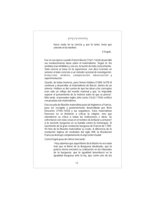INTRODUCCIÓN al MATERIALISMO
                        D I A L É C T I C O



         hacer nada sin la ciencia y, por lo tanto, tenía que
         unírsele en la rebelión.
                                                           E Engels.


Fue en esa época cuando Francis Bacon (1561-1626) desarrolló
sus revolucionarias ideas sobre el materialismo. Según él, los
sentidos eran infalibles y, a la vez, la fuente de todo conocimiento.
Toda ciencia se basa en la experiencia -nos dice-consiste en
someter el dato concreto a un método racional de investigación:
In ducción, análisis, comparación, observación y
experimentación.
Quedó, de todas maneras, para Tomas Hobbes (1588-1679) el
continuar y desarrollar el materialismo de Bacon, dentro de un
sistema. Hobbes se dio cuenta de que las ideas y los conceptos
eran sólo un reflejo del mundo material y que "es imposible
separar el pensamiento de la materia sobre la que se piensa".
Más tarde, el pensador inglés John Locke (1632-1704) certificó
con pruebas este materialismo.
Esta escuela de filosofía materialista pasó de Inglaterra a Francia,
para ser recogida y posteriormente desarrollada por René
Descartes (1596-1650) y sus seguidores. Estos materialistas
franceses no se limitaron a criticar la religión, sino que
extendieron su crítica a todas las instituciones e ideas. Se
enfrentaron con estas cosas en el nombre de la Razón y armaron"
a la naciente burguesía en su batalla contra la monarquía. El
nacimiento de la gran revolución burguesa de Francia de 1789-
93 hizo de la filosofía materialista su credo. A diferencia de la
revolución inglesa de mediados del siglo XVII, la Revolución
Francesa destruyó completamente el viejo orden feudal.
Como Engels puso de relieve más tarde:
         “Hoy sabemos que aquel Reino de la Razón no era nada
         más que el Reino de la Burguesía idealizado, que la
         justicia eterna encontró su realización en los tribunales
         de la burguesía, que la igualdad desembocó en la
         igualdad burguesa ante la ley, que como uno de los

                                  13
 
