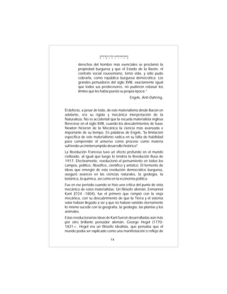 INTRODUCCIÓN al MATERIALISMO
                        D I A L É C T I C O


         derechos del hombre más esenciales se proclamó la
         propiedad burguesa y que el Estado de la Razón, el
         contrato social roussoníano, tomó vida, y sólo pudo
         cobrarla, como república burguesa democrática. Los
         grandes pensadores del siglo XVIII, exactamente igual
         que todos sus predecesores, no pudieron rebasar los
         límites que les había puesto su propia época:”
                                                       Engels, Anti-Dúhring.


El defecto, a pesar de todo, de este materialismo desde Bacon en
adelante, era su rígida y mecánica interpretación de la
Naturaleza. No es accidental que la escuela materialista inglesa
floreciese en el siglo XVIII, cuando los descubrimientos de Isaac
Newton hicieron de la Mecánica la ciencia más avanzada e
importante de su tiempo. En palabras de Engels, "la limitación
específica de este materialismo radica en su falta de habilidad
para comprender el universo como proceso como materia
sufriendo un ininterrumpido desarrollo histórico".
La Revolución Francesa tuvo un efecto profundo en el mundo
civilizado, al igual que luego lo tendría la Revolución Rusa de
1917. Efectivamente, revolucionó el pensamiento en todos los
campos, político, filosófico, científico y artístico. El fermento de
ideas que emergió de esta revolución democrático burguesa,
aseguró avances en las ciencias naturales, la geología, la
botánica, la química, así como en la economía política.
Fue en ese periodo cuando se hizo una crítica del punto de vista
mecánico de estos materialistas. Un filósofo alemán, Enmannel
Kant (l724 -1804), fue el primero que rompió con la vieja
mecánica, con su descubrimiento de que la Tierra y el sistema
solar habían llegado a ser y que no habían existido eternamente
lo mismo sucede con la geografía, la geología, las plantas y los
animales.
Estas revolucionarias ideas de Kant fueron desarrolladas aún más
por otro brillante pensador alemán, George Hegel (1770-
1831>. Hegel era un filósofo idealista, que pensaba que el
mundo podía ser explicado como una manifestación o reflejo de

                                  14
 