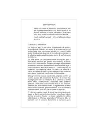 INTRODUCCIÓN al MATERIALISMO
                        D I A L É C T I C O



         relieve lo que tiene de perecedero, y no deja en pie más
         que el proceso ininterrumpido del devenir y perecer, un
         ascenso sin fin de lo inferior a lo superior, cuyo mero
         reflejo en el cerebro pensante es esta misma filosofía.”
         Engels, Ludivlg Feuerbach y el fin de la filosofía clásica
         alemana.


La dialéctica y la metafísica
Los filósofos griegos anticiparon brillantemente el posterior
desarrollo de la Dialéctica así como el de otras ciencias. Pero no
podían llevar ellos mismos esta anticipación a su conclusión
lógica, debido al bajo desarrollo de los medios de producción y a
la falta de una adecuada información acerca de los fenómenos
del Universo.
Sus ideas dieron casi una correcta visión del conjunto, pero a
menudo no eran más que geniales inspiraciones y no teorías
elaboradas científicamente. Para llevar más lejos el pensamiento
humano, era necesario abandonar este camino e intentar llegar a
una comprensión general del Universo y concentrarse en las
pequeñas, más mundanas tareas de coleccionar, elaborar y
nivelar un conjunto de hechos individuales, de verificar las teorías
particulares', mediante la experimentación, la definición...
Esta aproximación factual, experimental, empírica, permitió un
enorme avance del pensamiento humano y la ciencia. Las
investigaciones sobre los fenómenos de la naturaleza se podían
llevar ahora científicamente, analizando cada problema
particular y verificando cada conclusión. Pero en esta evolución,
en este nuevo estadio de desarrollo, la vieja habilidad de tratar
las cosas en su conexión, y no aisladamente, en su movimiento y
no estáticamente, en su vida y no en su muerte, se perdió.
FI estrecho, empírico, modo de pensar que consecuentemente
surgió se llamó acercamiento metafísico y es el que todavía
domina la moderna filosofía y la ciencia capitalista. En política
está reflejado en el famoso pragmatismo "si funciona, debe ser
correcto" y en el constante llamamiento a los hechos, pero

                                  17
 