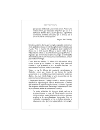 INTRODUCCIÓN al MATERIALISMO
                       D I A L É C T I C O



       porque es el del llamado sano sentido común. Pero el sano
       sentido común, por apreciable compañero que sea en el
       doméstico dominio de sus cuatro paredes, experimenta
       asombrosas aventuras en cuanto que se arriesga por el
       ancho mundo de la investigación:”
                                                      Engels, Anti-Dúhring.


Para las cuestiones diarias, por ejemplo, es posible decir con un
cierto grado de certeza si un individuo, planta o animal está vivo o
muerto. Pero es mucho más complicado decir exactamente
dónde está el límite a partir del cual se puede hablar de vida
independiente del feto en el vientre materno, y de igual manera es
imposible fijar el momento de la muerte porque la fisiología ha
demostrado que la muerte no es un suceso instantáneo, sino un
proceso bastante largo.
Como Heráclito advertía: "La misma cosa en nosotros vive y
muere, duerme y está despierta, es joven y vieja; cada una
cambia su lugar y deviene la otra. Nosotros entramos y no
entramos en el mismo rió: estamos y no estamos
Trotsky, en su En defensa del marxismo, caracterizaba la
Dialéctica como una ciencia de las formas de nuestro
pensamiento en la medida en que no se reduce a los problemas
diarios, sino que intenta llegar a una comprensión de los
procesos más complicados y complejos:'
Comparaba la dialéctica y la lógica formal (la metafísica) con las
matemáticas superiores y las básicas. Aristóteles fue el primero
que desarrolló las leyes de la lógica formal, y su sistema lógico ha
sido aceptado siempre desde entonces por los metafísicos como
el único método posible de pensamiento científico:
       "La lógica aristotélica del silogismo simple parte de la
       premisa de que A es igual a A. Este postulado se acepta
       como un axioma para una cantidad de acciones humanas
       prácticas y de generalizaciones elementales. Pero en
       realidad A no es igual a A. Esto es fácil de demostrar si
       observamos estas dos letras bajo una lente: son comple-

                                 19
 