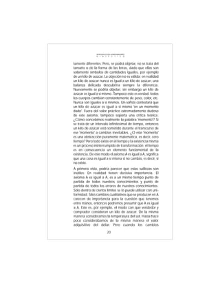 INTRODUCCIÓN al MATERIALISMO
                D I A L É C T I C O



tamente diferentes. Pero, se podrá objetar, no se trata del
tamaño o de la forma de las letras, dado que ellas son
solamente símbolos de cantidades iguales, por ejemplo
de un kilo de azúcar. La objeción no es válida; en realidad
un kilo de azúcar nunca es igual a un kilo de azúcar: una
balanza delicada descubriría siempre la diferencia.
Nuevamente se podría objetar: sin embargo un kilo de
azúcar es igual a sí mismo. Tampoco esto es verdad: todos
los cuerpos cambian constantemente de peso, color, etc.
Nunca son iguales a sí mismos. Un sofista contestará que
un kilo de azúcar es igual a sí mismo 'en un momento
dado'. Fuera del valor práctico extremadamente dudoso
de este axioma, tampoco soporta una crítica teórica.
¿Cómo concebimos realmente la palabra 'momento'? Si
se trata de un intervalo infinitesimal de tiempo, entonces
un kilo de azúcar está sometido durante el transcurso de
ese 'momento' a cambios inevitables. ¿O este 'momento'
es una abstracción puramente matemática, es decir, cero
tiempo? Pero todo existe en el tiempo y la existencia misma
es un proceso ininterrumpido de transformación; el tiempo
es en consecuencia un elemento fundamental de la
existencia. De este modo el axioma A es igual a A, significa
que una cosa es igual a sí misma si no cambia, es decir, si
no existe.
A primera vista, podría parecer que estas sutilezas son
inútiles: En realidad tienen decisiva importancia. El
axioma A es igual a A, es a un mismo tiempo punto de
partida de todos nuestros conocimientos y punto de
partida de todos los errores de nuestros conocimientos.
Sólo dentro de ciertos límites se lo puede utilizar con uni-
formidad. Silos cambios cualitativos que se producen en A
carecen de importancia para la cuestión que tenemos
entre manos, entonces podremos presumir que A es igual
a A. Este es, por ejemplo, el modo con que vendedor y
comprador consideran un kilo de azúcar. De la misma
manera consideramos la temperatura del sol. Hasta hace
poco considerábamos de la misma manera el valor
adquisitivo del dólar. Pero cuando los cambios

                          20
 