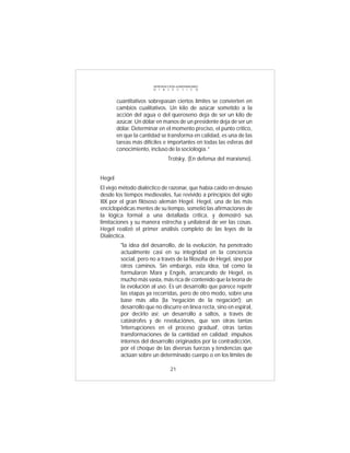 INTRODUCCIÓN al MATERIALISMO
                        D I A L É C T I C O



        cuantitativos sobrepasan ciertos límites se convierten en
        cambios cualitativos. Un kilo de azúcar sometido a la
        acción del agua o del queroseno deja de ser un kilo de
        azúcar. Un dólar en manos de un presidente deja de ser un
        dólar. Determinar en el momento preciso, el punto crítico,
        en que la cantidad se transforma en calidad, es una de las
        tareas más difíciles e importantes en todas las esferas del
        conocimiento, incluso de la sociología.”
                                Trotsky, (En defensa del marxismo).


Hegel
El viejo método dialéctico de razonar, que había caído en desuso
desde los tiempos medievales, fue revivido a principios del siglo
XIX por el gran filósoso alemán Hegel. Hegel, una de las más
enciclopédicas mentes de su tiempo, sometió las afirmaciones de
la lógica formal a una detallada crítica, y demostró sus
limitaciones y su manera estrecha y unilateral de ver las cosas.
Hegel realizó el primer análisis completo de las leyes de la
Dialéctica.
         "la idea del desarrollo, de la evolución, ha penetrado
         actualmente casi en su integridad en la conciencia
         social, pero no a través de la filosofía de Hegel, sino por
         otros caminos. Sin embargo, esta idea, tal como la
         formularon Marx y Engels, arrancando de Hegel, es
         mucho más vasta, más rica de contenido que la teoría de
         la evolución al uso. Es un desarrollo que parece repetir
         las etapas ya recorridas, pero de otro modo, sobre una
         base más alta (la 'negación de la negación'); un
         desarrollo que no discurre en línea recta, sino en espiral,
         por decirlo así; un desarrollo a saltos, a través de
         catástrofes y de revoluciónes, que son otras tantas
         'interrupciones en el proceso gradual', otras tantas
         transformaciones de la cantidad en calidad; impulsos
         internos del desarrollo originados por la contradicción,
         por el choque de las diversas fuerzas y tendencias que
         actúan sobre un determinado cuerpo o en los límites de

                                  21
 