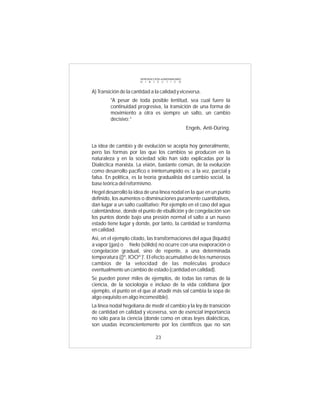 INTRODUCCIÓN al MATERIALISMO
                        D I A L É C T I C O



A) Transición de la cantidad a la calidad y viceversa.
         "A pesar de toda posible lentitud, sea cual fuere la
         continuidad progresiva, la transición de una forma de
         movimiento a otra es siempre un salto, un cambio
         decisivo:”
                                                       Engels, Anti-Düring.


La idea de cambio y de evolución se acepta hoy generalmente,
pero las formas por las que los cambios se producen en la
naturaleza y en la sociedad sólo han sido explicadas por la
Dialéctica marxista. La visión, bastante común, de la evolución
como desarrollo pacífico e ininterrumpido es; a la vez, parcial y
falsa. En política, es la teoría gradualista del cambio social, la
base teórica del reformismo.
Hegel desarrolló la idea de una línea nodal en la que en un punto
definido, los aumentos o disminuciones puramente cuantitativos,
dan lugar a un salto cualitativo: Por ejemplo en el caso del agua
calentándose, donde el punto de ebullición y de congelación son
los puntos donde bajo una presión normal el salto a un nuevo
estado tiene lugar y donde, por tanto, la cantidad se transforma
en calidad.
Así, en el ejemplo citado, las transformaciones del agua (líquido)
a vapor (gas) o hielo (sólido) no ocurre con una evaporación o
congelación gradual, sino de repente, a una determinada
temperatura (()º, lOOº )'. El efecto acumulativo de los numerosos
cambios de la velocidad de las moléculas produce
eventualmente un cambio de estado (cantidad en calidad).
Se pueden poner miles de ejemplos, de todas las ramas de la
ciencia, de la sociología e incluso de la vida cotidiana (por
ejemplo, el punto en el que al añadir más sal cambia la sopa de
algo exquisito en algo incomestible).
La línea nodal hegeliana de medir el cambio y la ley de transición
de cantidad en calidad y viceversa, son de esencial importancia
no sólo para la ciencia (donde como en otras leyes dialécticas,
son usadas inconscientemente por los científicos que no son

                                  23
 