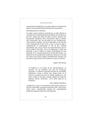 INTRODUCCIÓN al MATERIALISMO
                       D I A L É C T I C O



conscientemente dialécticos), sino sobre todo en un análisis dc la
historia, de la sociedad y del movimiento de la clase obrera.
B) Unidad y lucha de contrarios.
El sentido común metafísico pretende por un lado eliminar la
contradicción en el pensamiento y la revolución en la evolución y,
por otro, probar que todas las ideas y fuerzas opuestas son
mutuamente excluyentes. Pero encontramos, bajo un examen
más concienzudo, que "los dos polos de una contraposición,
como positivo y negativo, son tan inseparables el uno del otro
como contrapuestos el uno al otro, y que a pesar de toda su
contraposición se interpenetran el uno al otro; también
descubrimos que causa y efecto son representaciones que no
tienen validez Como tales, sino en la aplicación a cada caso
particular, y que se funden en cuanto contemplamos el caso
particular en su conexión general con el todo del mundo, y se
disuelven en la concepción de la alteración universal, en la cual
las causas y los efectos cambian constantemente de lugar, y lo
que ahora o aquí es efecto, allí o entonces es causa, y viceversa:”

                                                      Engels, Anti-Dúring.


   "La dialéctica es la ciencia de las concatenaciones, en
   contraste con la metafísica que trata los fenómenos
   separados. La dialéctica pretende descubrir las incontables
   transiciones, causas y efectos que actúan juntos en el
   universo. La primera tarea de un análisis dialéctico es, por
   tanto, resaltar la necesaria conexión objetiva de todos los
   aspectos, fuerzas, tendencias... de la esfera dada de un
   fenómeno:”
                                            Lenin, Apuntes Filosóficos.
La dialéctica se acerca a un fenómeno dado desde el punto de
vista de su desarrollo, su propio movimiento y vida: cómo surge y
cómo muere; considerando también las contradictorias
tendencias y aspectos internos de este fenómeno.


                                 24
 