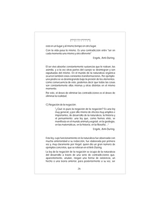 INTRODUCCIÓN al MATERIALISMO
                       D I A L É C T I C O



está en un lugar y al mismo tiempo en otro lugar.
Con la vida pasa lo mismo. Es una contradicción entre "ser en
cada momento uno mismo y otro diferente"
                                                      Engels, Anti-Dúring.


El ser vivo absorbe constantemente sustancias que le rodean, las
asimila, y a la vez otras partes del cuerpo se desintegran y son
expulsadas del mismo. En el mundo de la naturaleza orgánica
ocurren también estas constantes transformaciones. Por ejemplo:
una piedra se va desintegrando bajo la presión de los elementos;
como consecuencia de esto, podemos decir que todas las cosas
son constantemente ellas mismas y otras distintas en el mismo
momento.
Por esto, el deseo de eliminar las contradicciones es el deseo de
eliminar la realidad.


C) Negación de la negación.
         "¿Qué es pues la negación de la negación? Es una ley
         muy general, y por ello mismo de efectos muy amplios e
         importantes, de desarrollo de la naturaleza, la historia y
         el pensamiento; una ley que, como hemos visto, se
         manifiesta en el mundo animal y vegetal, en la geología,
         en las matemáticas, en la historia, en la filosofía...”
                                                      Engels, Anti-During.


Esta ley, cuyo funcionamiento en la naturaleza fue observada con
mucha anterioridad a su redacción, fue elaborada por primera
vez y, muy claramente por Hegel; quien dio un gran número de
ejemplos concretos, que se reiteran en el Anti-Düring.
La ley de la negación de la negación se ocupa de la naturaleza
del desarrollo a través de una serie de contradicciones que,
aparentemente, anulan, niegan una forma de existencia, un
hecho o una teoría anterior, para posteriormente a su vez, ser

                                 26
 