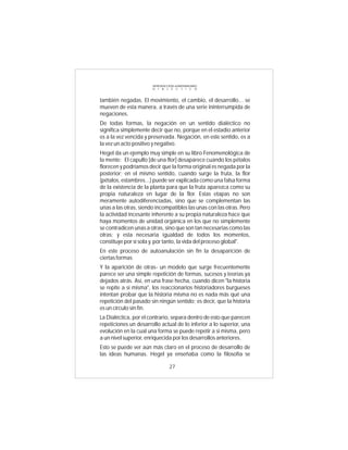 INTRODUCCIÓN al MATERIALISMO
                       D I A L É C T I C O



también negadas. El movimiento, el cambio, el desarrollo... se
mueven de esta manera, a través de una serie ininterrumpida de
negaciones.
De todas formas, la negación en un sentido dialéctico no
significa simplemente decir que no, porque en el estadio anterior
es a la vez vencida y preservada. Negación, en este sentido, es a
la vez un acto positivo y negativo.
Hegel da un ejemplo muy simple en su libro Fenomenológica de
la mente: El capullo [de una flor] desaparece cuando los pétalos
florecen y podríamos decir que la forma original es negada por la
posterior; en el mismo sentido, cuando surge la fruta, la flor
(pétalos, estambres...) puede ser explicada como una falsa forma
de la existencia de la planta para que la fruta aparezca como su
propia naturaleza en lugar de la flor. Estas etapas no son
meramente autodiferenciadas, sino que se complementan las
unas a las otras, siendo incompatibles las unas con las otras. Pero
la actividad incesante inherente a su propia naturaleza hace que
haya momentos de unidad orgánica en los que no simplemente
se contradicen unas a otras, sino que son tan necesarias como las
otras; y esta necesaria igualdad de todos los momentos,
constituye por sí sola y, por tanto, la vida del proceso global".
En este proceso de autoanulación sin fin la desaparición de
ciertas formas
Y la aparición de otras- un modelo que surge frecuentemente
parece ser una simple repetición de formas, sucesos y teorías ya
dejados atrás. Así, en una frase hecha, cuando dicen "la historia
se repite a si misma", los reaccionarios historiadores burgueses
intentan probar que la historia misma no es nada más qué una
repetición del pasado sin ningún sentido; es decir, que la historia
es un círculo sin fin.
La Dialéctica, por el contrario, separa dentro de esto que parecen
repeticiones un desarrollo actual de lo inferior a lo superior, una
evolución en la cual una forma se puede repetir a si misma, pero
a un nivel superior, enriquecida por los desarrollos anteriores.
Esto se puede ver aún más claro en el proceso de desarrollo de
las ideas humanas. Hegel ya enseñaba como la filosofía se

                                 27
 