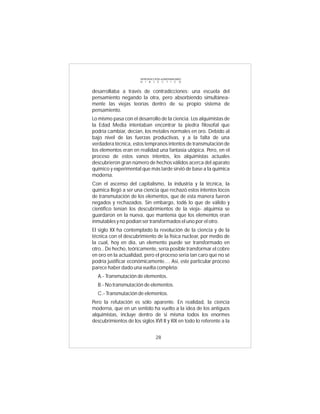 INTRODUCCIÓN al MATERIALISMO
                       D I A L É C T I C O


desarrollaba a través de contradicciones: una escuela del
pensamiento negando la otra, pero absorbiendo simultánea-
mente las viejas teorías dentro de su propio sistema de
pensamiento.
Lo mismo pasa con el desarrollo de la ciencia. Los alquimistas de
la Edad Media intentaban encontrar la piedra filosofal que
podría cambiar, decían, los metales normales en oro. Debido al
bajo nivel de las fuerzas productivas, y a la falta de una
verdadera técnica, estos tempranos intentos de transmutación de
los elementos eran en realidad una fantasía utópica. Pero, en el
proceso de estos vanos intentos, los alquimistas actuales
descubrieron gran número de hechos válidos acerca del aparato
químico y experimental que más tarde sirvió de base a la química
moderna.
Con el ascenso del capitalismo, la industria y la técnica, la
química llegó a ser una ciencia que rechazó estos intentos locos
de transmutación de los elementos, que de esta manera fueron
negados y rechazados. Sin embargo, tod6 lo que de válido y
científico tenían los descubrimientos de la vieja- alquimia se
guardaron en la nueva, que mantenía que los elementos eran
inmutables y no podían ser transformados el uno por el otro.
El siglo XX ha contemplado la revolución de la ciencia y de la
técnica con el descubrimiento de la física nuclear, por medio de
la cual, hoy en día, un elemento puede ser transformado en
otro.. De hecho, teóricamente, sería posible transformar el cobre
en oro en la actualidad, pero el proceso sería tan caro que no sé
podría justificar económicamente.... Así, este particular proceso
parece haber dado una vuelta completa:
  A.- Transmutación de elementos.
  B.- No transmutación de elementos.
  C.- Transmutación de elementos.
Pero la refutación es sólo aparente. En realidad, la ciencia
moderna, que en un sentido ha vuelto a la idea de los antiguos
alquimistas, incluye dentro de si misma todos los enormes
descubrimientos de los siglos XVI II y XIX en todo lo referente a la


                                 28
 