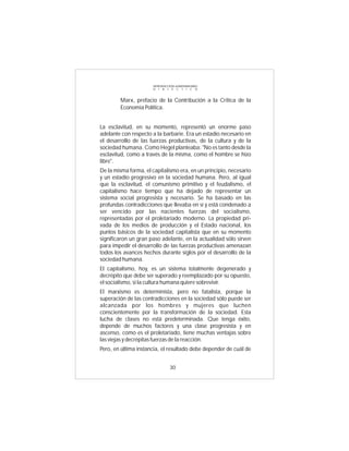 INTRODUCCIÓN al MATERIALISMO
                      D I A L É C T I C O



        Marx, prefacio de la Contribución a la Critica de la
        Economía Política.


La esclavitud, en su momento, representó un enorme paso
adelante con respecto a la barbarie. Era un estadio necesario en
el desarrollo de las fuerzas productivas, de la cultura y de la
sociedad humana. Como Hegel planteaba: "No es tanto desde la
esclavitud, como a través de la misma, como el hombre se hizo
libre".
De la misma forma, el capitalismo era, en un principio, necesario
y un estadio progresivo en la sociedad humana. Pero, al igual
que la esclavitud, el comunismo primitivo y el feudalismo, el
capitalismo hace tiempo que ha dejado de representar un
sistema social progresista y necesario. Se ha basado en las
profundas contradicciones que llevaba en sí y está condenado a
ser vencido por las nacientes fuerzas del socialismo,
representadas por el proletariado moderno. La propiedad pri-
vada de los medios de producción y el Estado nacional, los
puntos básicos de la sociedad capitalista que en su momento
significaron un gran paso adelante, en la actualidad sólo sirven
para impedir el desarrollo de las fuerzas productivas amenazan
todos los avances hechos durante siglos por el desarrollo de la
sociedad humana.
El capitalismo, hoy, es un sistema totalmente degenerado y
decrépito que debe ser superado y reemplazado por su opuesto,
el socialismo, si la cultura humana quiere sobrevivir.
El marxismo es determinista, pero no fatalista, porque la
superación de las contradicciones en la sociedad sólo puede ser
alcanzada por los hombres y mujeres que luchen
conscientemente por la transformación de la sociedad. Esta
lucha de clases no está predeterminada. Que tenga éxito,
depende de muchos factores y una clase progresista y en
ascenso, como es el proletariado, tiene muchas ventajas sobre
las viejas y decrépitas fuerzas de la reacción.
Pero, en última instancia, el resultado debe depender de cuál de


                                30
 