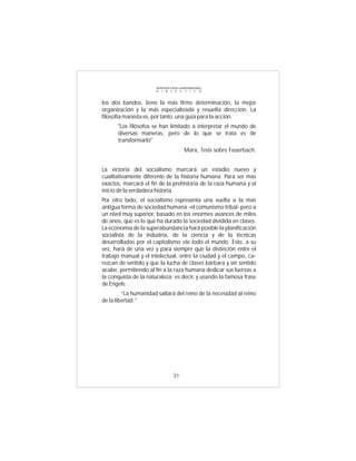 INTRODUCCIÓN al MATERIALISMO
                      D I A L É C T I C O



los dos bandos, tiene la más firme determinación, la mejor
organización y la más especializada y resuelta dirección. La
filosofía marxista es, por tanto, una guía para la acción.
      "Los filósofos se han limitado a interpretar el mundo de
      diversas maneras, pero de lo que se trata es de
      transformarlo"
                                       Marx, Tesis sobre Feuerbach.


La victoria del socialismo marcará un estadio nuevo y
cualitativamente diferente de la historia humana. Para ser más
exactos, marcará el fin de la prehistoria de la raza humana y el
inicio de la verdadera historia.
Por otro lado, el socialismo representa una vuelta a la más
antigua forma de sociedad humana -el comunismo tribal- pero a
un nivel muy superior, basado en los enormes avances de miles
de anos, que es lo que ha durado la sociedad dividida en clases.
La economía de la superabundancia hará posible la planificación
socialista de la industria, de la ciencia y de la técnicas
desarrolladas por el capitalismo ete todo el mundo. Esto, a su
vez, hará de una vez y para siempre que la distinción entre el
trabajo manual y el intelectual, entre la ciudad y el campo, ca-
rezcan de sentido y que la lucha de clases bárbara y sin sentido
acabe, permitiendo al fin a la raza humana dedicar sus fuerzas a
la conquista de la naturaleza; es decir, y usando la famosa frase
de Engels:
         “La humanidad saltará del reino de la necesidad al reino
de la libertad.”




                                31
 