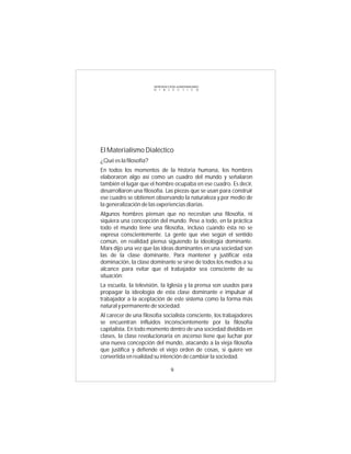 INTRODUCCIÓN al MATERIALISMO
                        D I A L É C T I C O




El Materialismo Dialéctico
¿Qué es la filosofía?
En todos los momentos de la historia humana, los hombres
elaboraron algo así como un cuadro del mundo y señalaron
también el lugar que el hombre ocupaba en ese cuadro. Es decir,
desarrollaron una filosofía. Las piezas que se usan para construir
ese cuadro se obtienen observando la naturaleza y por medio de
la generalización de las experiencias diarias.
Algunos hombres piensan que no necesitan una filosofía, ni
siquiera una concepción del mundo. Pese a todo, en la práctica
todo el mundo tiene una filosofía, incluso cuando ésta no se
expresa conscientemente. La gente que vive según el sentido
común, en realidad piensa siguiendo la ideología dominante.
Marx dijo una vez que las ideas dominantes en una sociedad son
las de la clase dominante. Para mantener y justificar esta
dominación, la clase dominante se sirve de todos los medios a su
alcance para evitar que el trabajador sea consciente de su
situación:
La escuela, la televisión, la Iglesia y la prensa son usados para
propagar la ideología de esta clase dominante e impulsar al
trabajador a la aceptación de este sistema como la forma más
natural y permanente de sociedad.
Al carecer de una filosofía socialista consciente, los trabajadores
se encuentran influidos inconscientemente por la filosofía
capitalista. En todo momento dentro de una sociedad dividida en
clases, la clase revolucionaria en ascenso tiene que luchar por
una nueva concepción del mundo, atacando a la vieja filosofía
que justifica y defiende el viejo orden de cosas, si quiere ver
convertida en realidad su intención de cambiar la sociedad.

                                  9
 