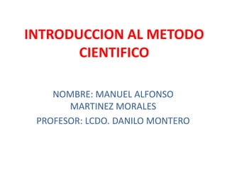 INTRODUCCION AL METODO
       CIENTIFICO

    NOMBRE: MANUEL ALFONSO
       MARTINEZ MORALES
 PROFESOR: LCDO. DANILO MONTERO
 